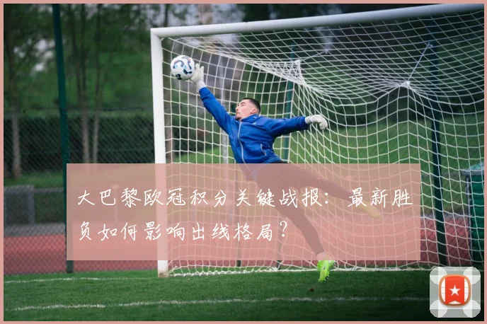 大巴黎欧冠积分关键战报：最新胜负如何影响出线格局？
