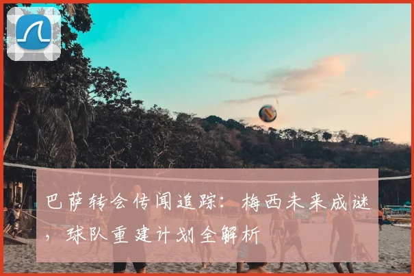 巴萨转会传闻追踪：梅西未来成谜，球队重建计划全解析