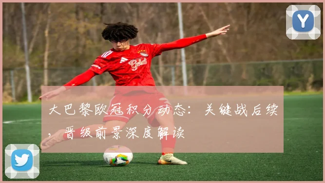 大巴黎欧冠积分动态：关键战后续，晋级前景深度解读