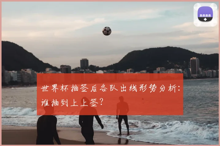 世界杯抽签后各队出线形势分析：谁抽到上上签？