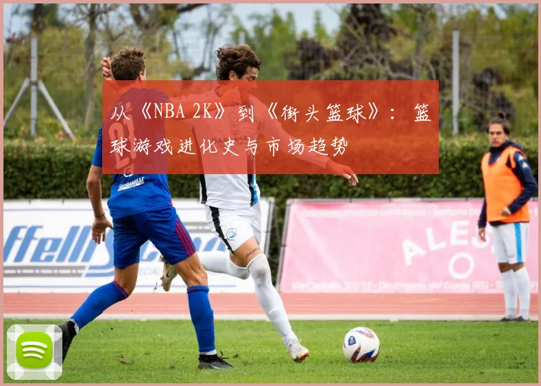 从《NBA 2K》到《街头篮球》：篮球游戏进化史与市场趋势