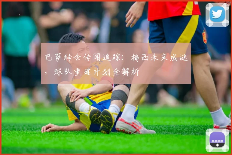 巴萨转会传闻追踪：梅西未来成谜，球队重建计划全解析