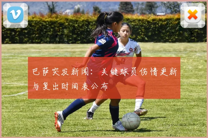 巴萨突发新闻：关键球员伤情更新与复出时间表公布