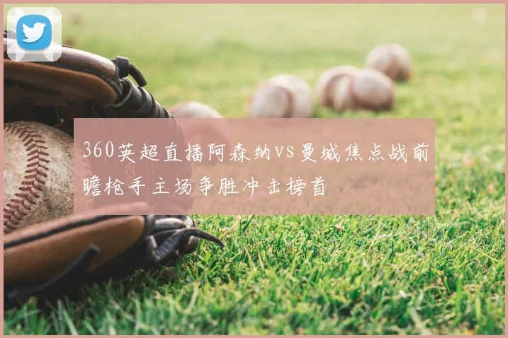 360英超直播阿森纳vs曼城焦点战前瞻枪手主场争胜冲击榜首