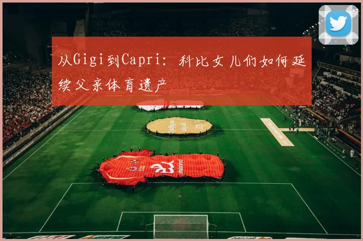 从Gigi到Capri：科比女儿们如何延续父亲体育遗产