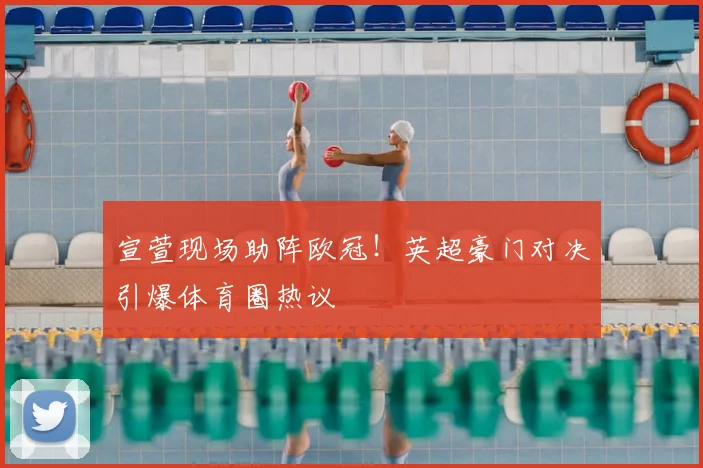 宣萱现场助阵欧冠！英超豪门对决引爆体育圈热议