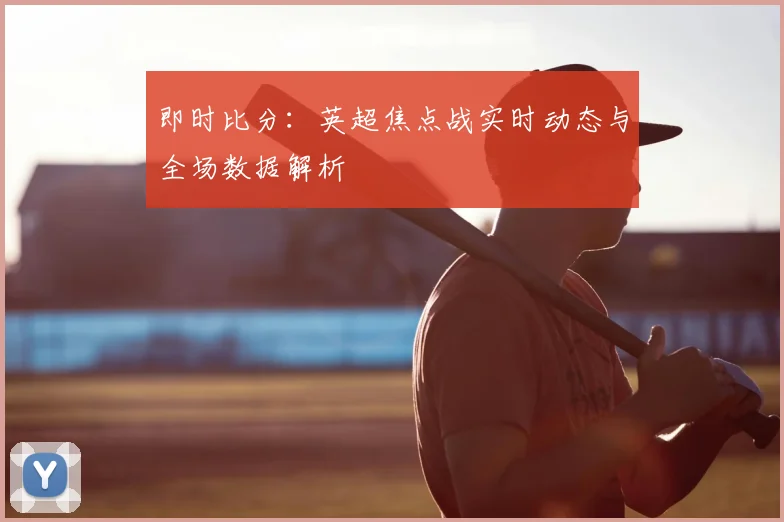 即时比分：英超焦点战实时动态与全场数据解析