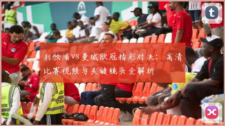 利物浦vs曼城欧冠精彩对决：高清比赛视频与关键镜头全解析