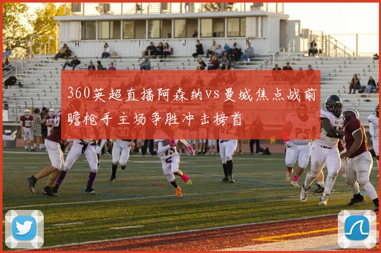 360英超直播阿森纳vs曼城焦点战前瞻枪手主场争胜冲击榜首