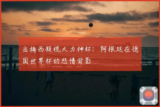 当梅西凝视大力神杯：阿根廷在德国世界杯的悲情背影