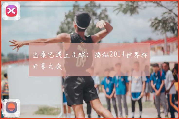 当桑巴遇上足球：揭秘2014世界杯开幕之夜