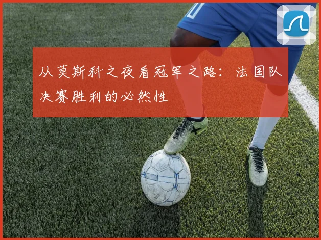 从莫斯科之夜看冠军之路：法国队决赛胜利的必然性