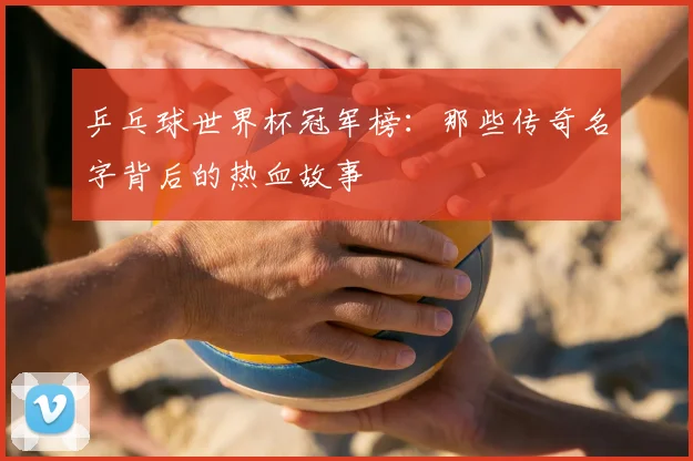 乒乓球世界杯冠军榜:那些传奇名字背后的热血故事