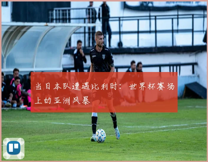 当日本队遭遇比利时：世界杯赛场上的亚洲风暴
