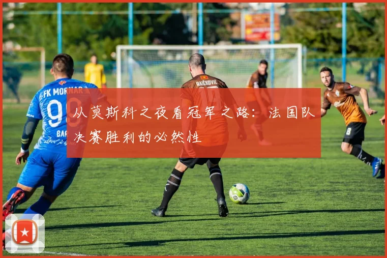 从莫斯科之夜看冠军之路：法国队决赛胜利的必然性