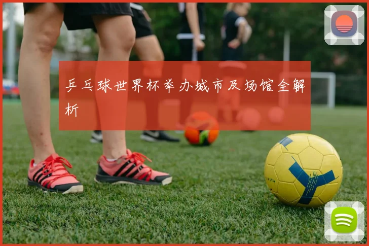 乒乓球世界杯举办城市及场馆全解析