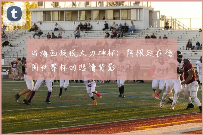 当梅西凝视大力神杯：阿根廷在德国世界杯的悲情背影