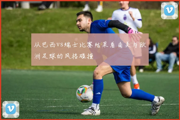 从巴西vs瑞士比赛结果看南美与欧洲足球的风格碰撞